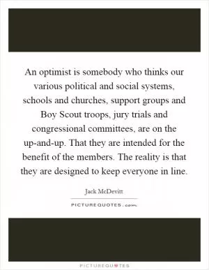 An optimist is somebody who thinks our various political and social systems, schools and churches, support groups and Boy Scout troops, jury trials and congressional committees, are on the up-and-up. That they are intended for the benefit of the members. The reality is that they are designed to keep everyone in line Picture Quote #1