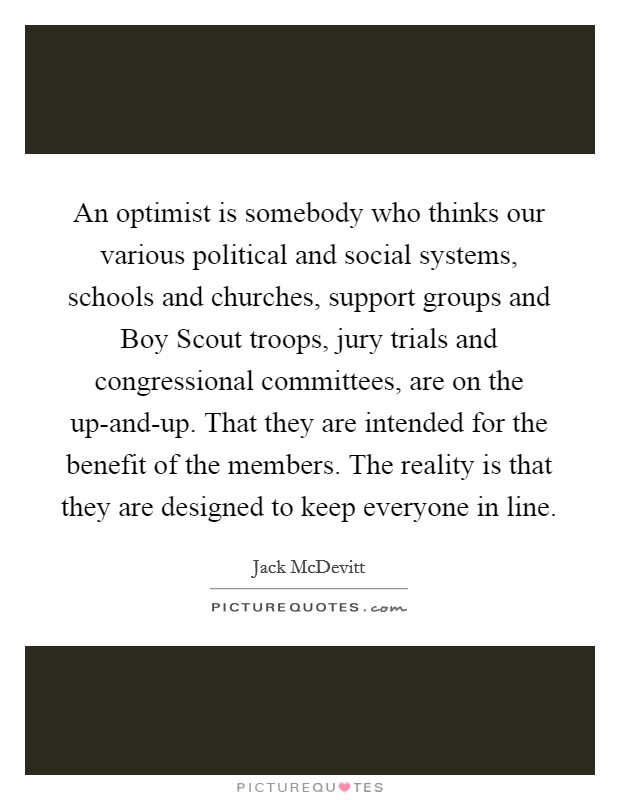 An optimist is somebody who thinks our various political and social systems, schools and churches, support groups and Boy Scout troops, jury trials and congressional committees, are on the up-and-up. That they are intended for the benefit of the members. The reality is that they are designed to keep everyone in line Picture Quote #1
