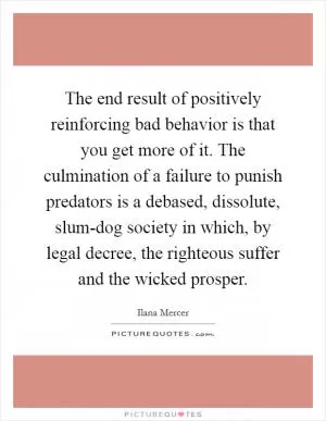 The end result of positively reinforcing bad behavior is that you get more of it. The culmination of a failure to punish predators is a debased, dissolute, slum-dog society in which, by legal decree, the righteous suffer and the wicked prosper Picture Quote #1