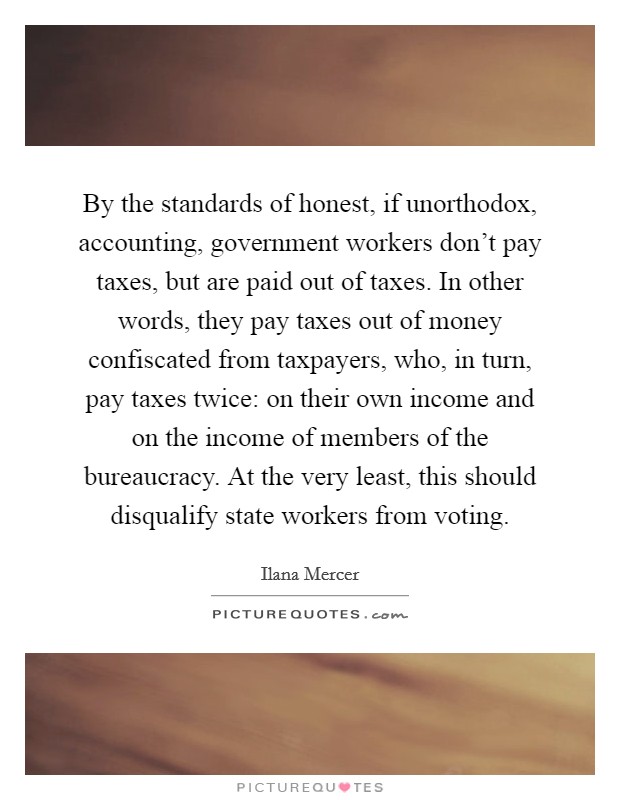 By the standards of honest, if unorthodox, accounting, government workers don't pay taxes, but are paid out of taxes. In other words, they pay taxes out of money confiscated from taxpayers, who, in turn, pay taxes twice: on their own income and on the income of members of the bureaucracy. At the very least, this should disqualify state workers from voting Picture Quote #1