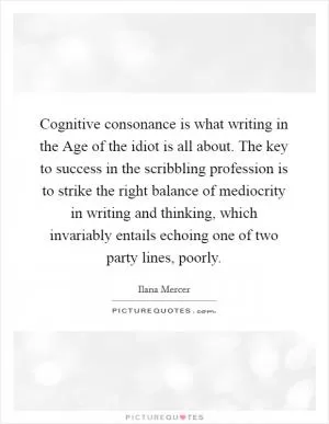 Cognitive consonance is what writing in the Age of the idiot is all about. The key to success in the scribbling profession is to strike the right balance of mediocrity in writing and thinking, which invariably entails echoing one of two party lines, poorly Picture Quote #1