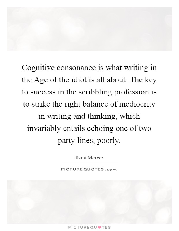 Cognitive consonance is what writing in the Age of the idiot is all about. The key to success in the scribbling profession is to strike the right balance of mediocrity in writing and thinking, which invariably entails echoing one of two party lines, poorly Picture Quote #1