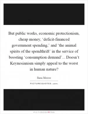But public works, economic protectionism, cheap money, ‘deficit-financed government spending,’ and ‘the animal spirits of the spendthrift’ in the service of boosting ‘consumption demand’... Doesn’t Keynesianism simply appeal to the worst in human nature? Picture Quote #1