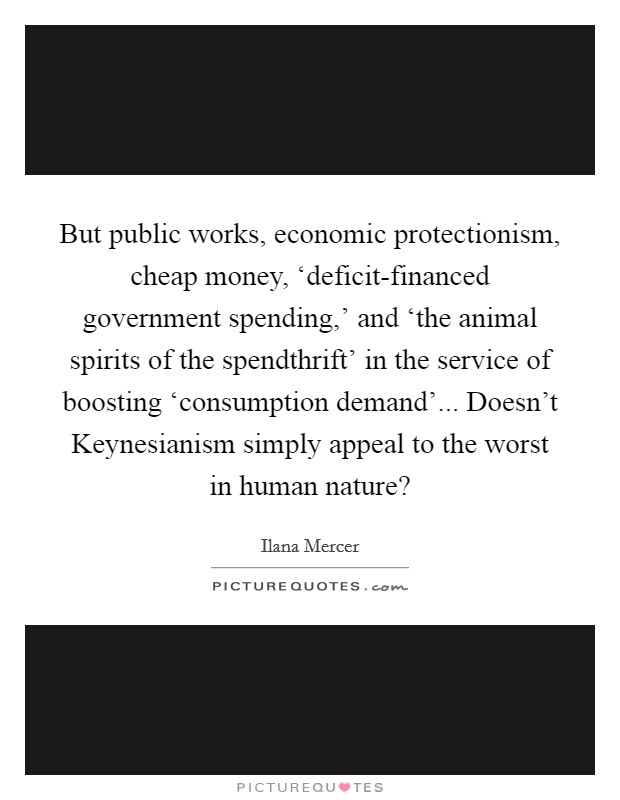 But public works, economic protectionism, cheap money, ‘deficit-financed government spending,' and ‘the animal spirits of the spendthrift' in the service of boosting ‘consumption demand'... Doesn't Keynesianism simply appeal to the worst in human nature? Picture Quote #1