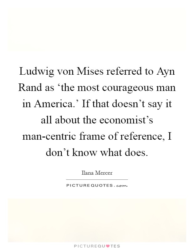 Ludwig von Mises referred to Ayn Rand as ‘the most courageous man in America.' If that doesn't say it all about the economist's man-centric frame of reference, I don't know what does Picture Quote #1