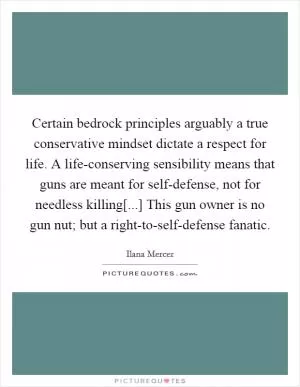 Certain bedrock principles arguably a true conservative mindset dictate a respect for life. A life-conserving sensibility means that guns are meant for self-defense, not for needless killing[...] This gun owner is no gun nut; but a right-to-self-defense fanatic Picture Quote #1