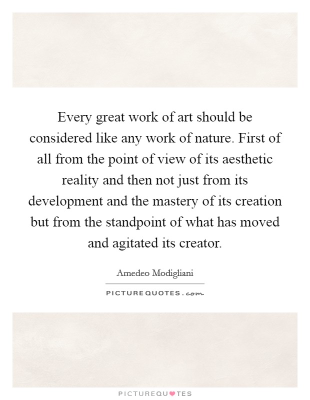 Every great work of art should be considered like any work of nature. First of all from the point of view of its aesthetic reality and then not just from its development and the mastery of its creation but from the standpoint of what has moved and agitated its creator Picture Quote #1