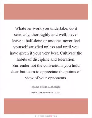 Whatever work you undertake, do it seriously, thoroughly and well; never leave it half-done or undone, never feel yourself satisfied unless and until you have given it your very best. Cultivate the habits of discipline and toleration. Surrender not the convictions you hold dear but learn to appreciate the points of view of your opponents Picture Quote #1