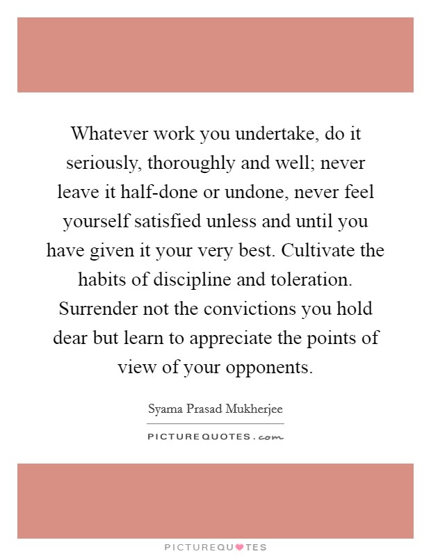 Whatever work you undertake, do it seriously, thoroughly and well; never leave it half-done or undone, never feel yourself satisfied unless and until you have given it your very best. Cultivate the habits of discipline and toleration. Surrender not the convictions you hold dear but learn to appreciate the points of view of your opponents Picture Quote #1