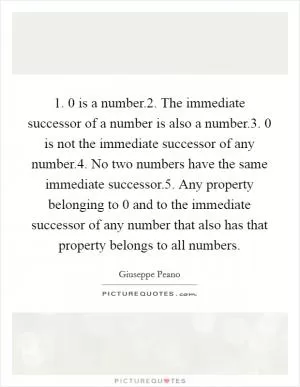 1. 0 is a number.2. The immediate successor of a number is also a number.3. 0 is not the immediate successor of any number.4. No two numbers have the same immediate successor.5. Any property belonging to 0 and to the immediate successor of any number that also has that property belongs to all numbers Picture Quote #1