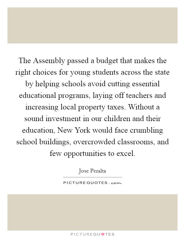 The Assembly passed a budget that makes the right choices for young students across the state by helping schools avoid cutting essential educational programs, laying off teachers and increasing local property taxes. Without a sound investment in our children and their education, New York would face crumbling school buildings, overcrowded classrooms, and few opportunities to excel Picture Quote #1