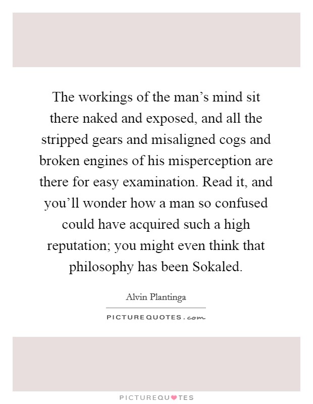The workings of the man's mind sit there naked and exposed, and all the stripped gears and misaligned cogs and broken engines of his misperception are there for easy examination. Read it, and you'll wonder how a man so confused could have acquired such a high reputation; you might even think that philosophy has been Sokaled Picture Quote #1