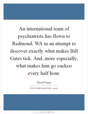 An international team of psychiatrists has flown to Redmond, WA in an attempt to discover exactly what makes Bill Gates tick. And, more especially, what makes him go cuckoo every half hour Picture Quote #1