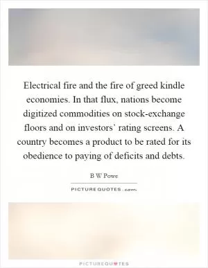Electrical fire and the fire of greed kindle economies. In that flux, nations become digitized commodities on stock-exchange floors and on investors’ rating screens. A country becomes a product to be rated for its obedience to paying of deficits and debts Picture Quote #1