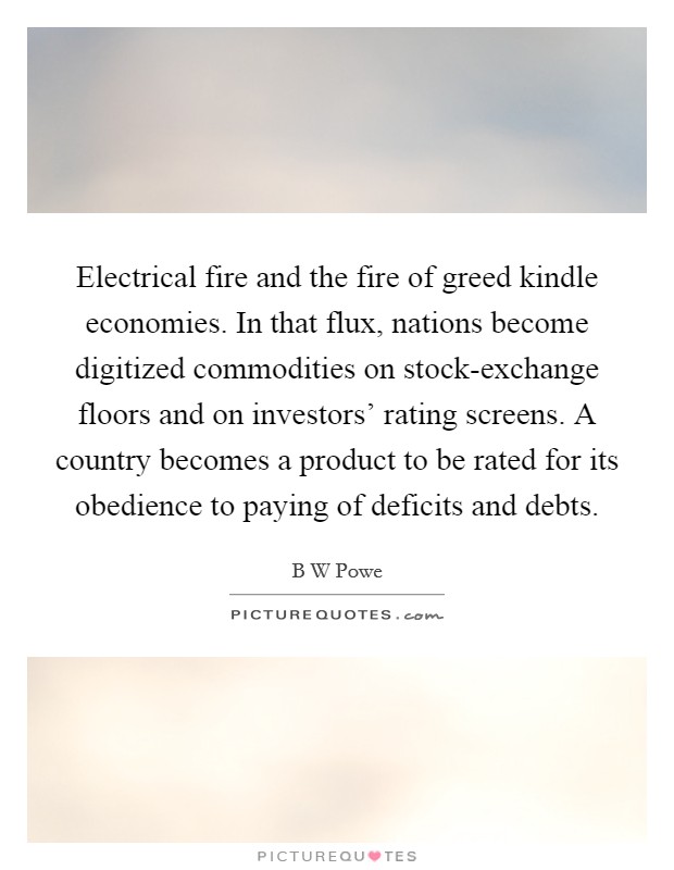 Electrical fire and the fire of greed kindle economies. In that flux, nations become digitized commodities on stock-exchange floors and on investors' rating screens. A country becomes a product to be rated for its obedience to paying of deficits and debts Picture Quote #1