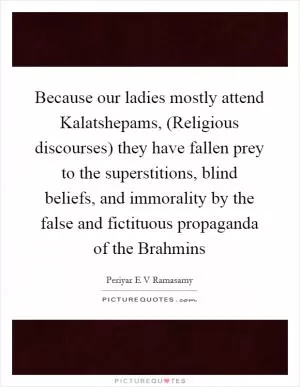 Because our ladies mostly attend Kalatshepams, (Religious discourses) they have fallen prey to the superstitions, blind beliefs, and immorality by the false and fictituous propaganda of the Brahmins Picture Quote #1
