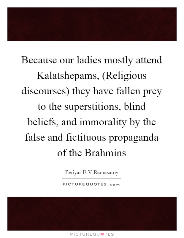 Because our ladies mostly attend Kalatshepams, (Religious discourses) they have fallen prey to the superstitions, blind beliefs, and immorality by the false and fictituous propaganda of the Brahmins Picture Quote #1