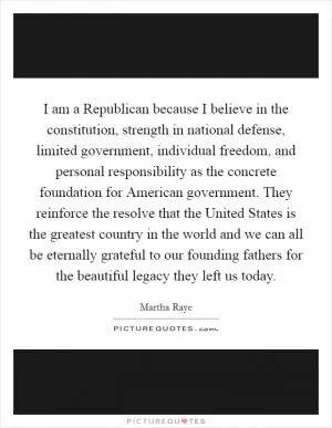 I am a Republican because I believe in the constitution, strength in national defense, limited government, individual freedom, and personal responsibility as the concrete foundation for American government. They reinforce the resolve that the United States is the greatest country in the world and we can all be eternally grateful to our founding fathers for the beautiful legacy they left us today Picture Quote #1