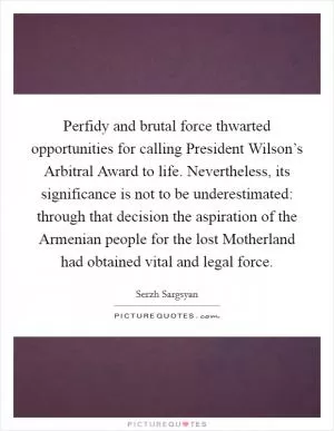 Perfidy and brutal force thwarted opportunities for calling President Wilson’s Arbitral Award to life. Nevertheless, its significance is not to be underestimated: through that decision the aspiration of the Armenian people for the lost Motherland had obtained vital and legal force Picture Quote #1