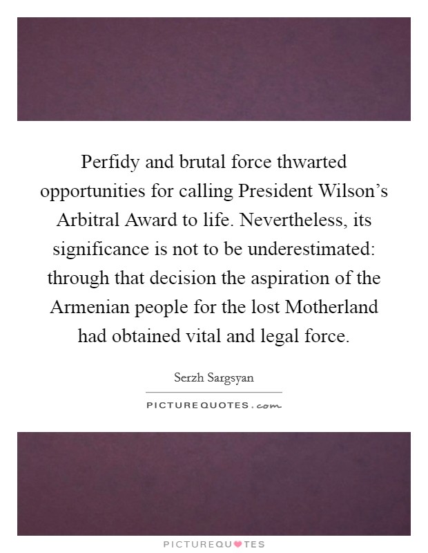 Perfidy and brutal force thwarted opportunities for calling President Wilson's Arbitral Award to life. Nevertheless, its significance is not to be underestimated: through that decision the aspiration of the Armenian people for the lost Motherland had obtained vital and legal force Picture Quote #1