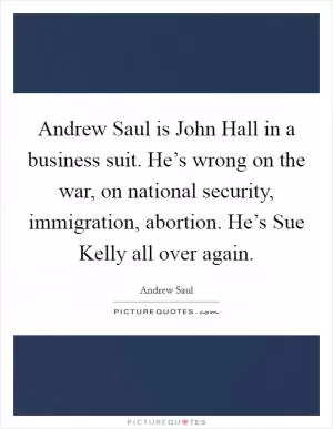 Andrew Saul is John Hall in a business suit. He’s wrong on the war, on national security, immigration, abortion. He’s Sue Kelly all over again Picture Quote #1