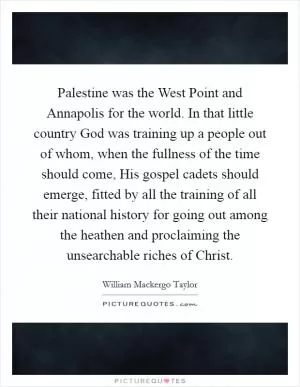 Palestine was the West Point and Annapolis for the world. In that little country God was training up a people out of whom, when the fullness of the time should come, His gospel cadets should emerge, fitted by all the training of all their national history for going out among the heathen and proclaiming the unsearchable riches of Christ Picture Quote #1