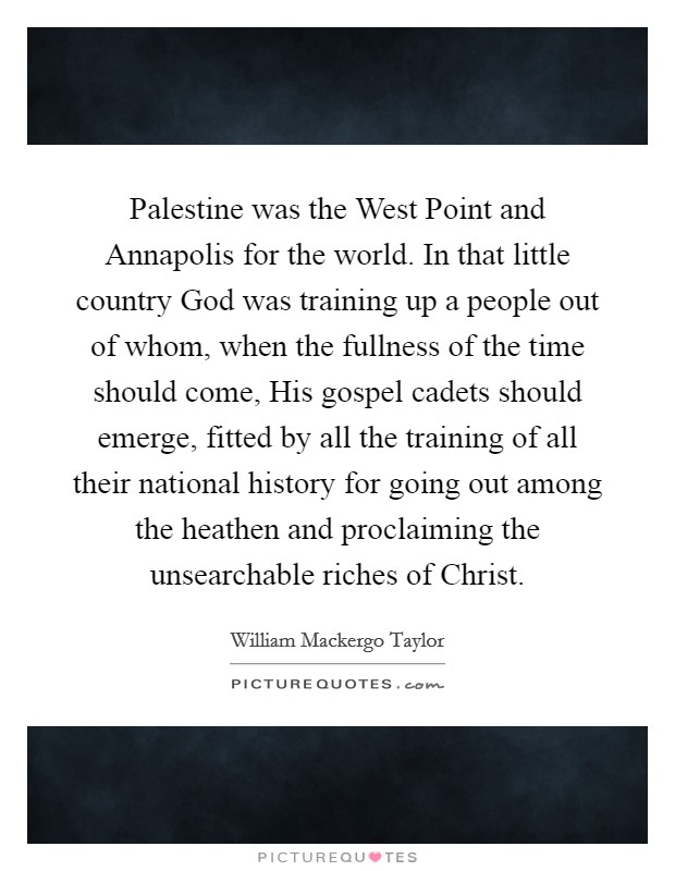 Palestine was the West Point and Annapolis for the world. In that little country God was training up a people out of whom, when the fullness of the time should come, His gospel cadets should emerge, fitted by all the training of all their national history for going out among the heathen and proclaiming the unsearchable riches of Christ Picture Quote #1