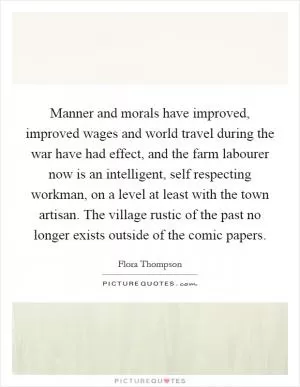 Manner and morals have improved, improved wages and world travel during the war have had effect, and the farm labourer now is an intelligent, self respecting workman, on a level at least with the town artisan. The village rustic of the past no longer exists outside of the comic papers Picture Quote #1