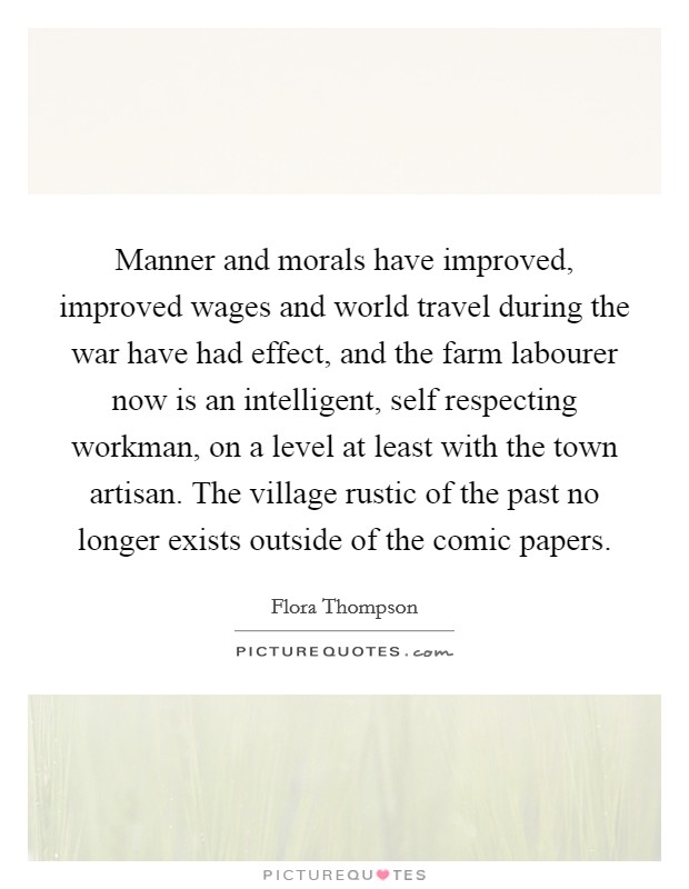 Manner and morals have improved, improved wages and world travel during the war have had effect, and the farm labourer now is an intelligent, self respecting workman, on a level at least with the town artisan. The village rustic of the past no longer exists outside of the comic papers Picture Quote #1