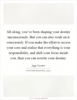 All along, you’ve been shaping your destiny unconsciously. But you can also work on it consciously. If you make the effort to access your core and realise that everything is your responsibility, and shift your focus inside you, then you can rewrite your destiny Picture Quote #1