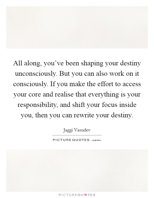 All along, you've been shaping your destiny unconsciously. But you can also work on it consciously. If you make the effort to access your core and realise that everything is your responsibility, and shift your focus inside you, then you can rewrite your destiny Picture Quote #1