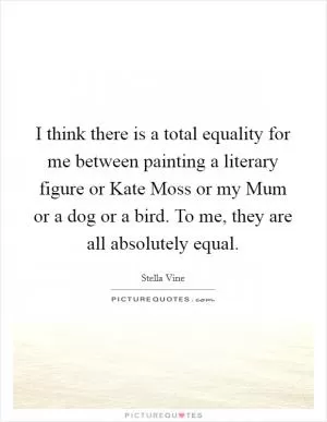 I think there is a total equality for me between painting a literary figure or Kate Moss or my Mum or a dog or a bird. To me, they are all absolutely equal Picture Quote #1