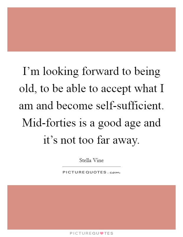 I'm looking forward to being old, to be able to accept what I am and become self-sufficient. Mid-forties is a good age and it's not too far away Picture Quote #1