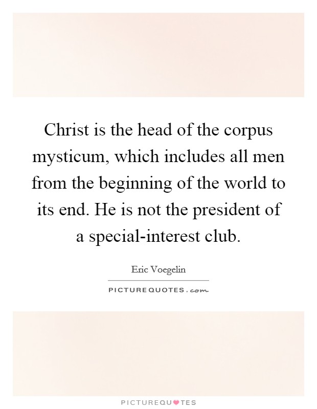 Christ is the head of the corpus mysticum, which includes all men from the beginning of the world to its end. He is not the president of a special-interest club Picture Quote #1