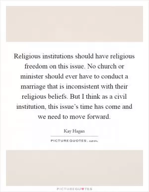 Religious institutions should have religious freedom on this issue. No church or minister should ever have to conduct a marriage that is inconsistent with their religious beliefs. But I think as a civil institution, this issue’s time has come and we need to move forward Picture Quote #1
