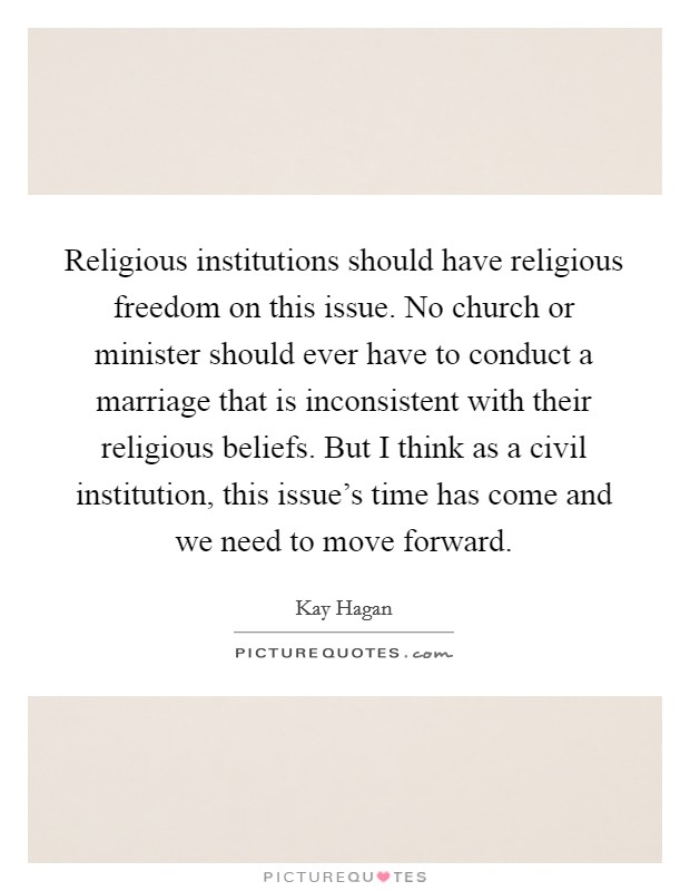 Religious institutions should have religious freedom on this issue. No church or minister should ever have to conduct a marriage that is inconsistent with their religious beliefs. But I think as a civil institution, this issue's time has come and we need to move forward Picture Quote #1