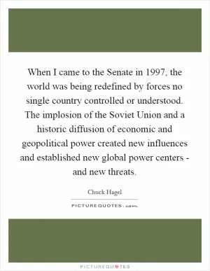 When I came to the Senate in 1997, the world was being redefined by forces no single country controlled or understood. The implosion of the Soviet Union and a historic diffusion of economic and geopolitical power created new influences and established new global power centers - and new threats Picture Quote #1