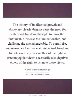 The history of intellectual growth and discovery clearly demonstrates the need for unfettered freedom, the right to think the unthinkable, discuss the unmentionable, and challenge the unchallengeable. To curtail free expression strikes twice at intellectual freedom, for whoever deprives another of the right to state unpopular views necessarily also deprives others of the right to listen to those views Picture Quote #1