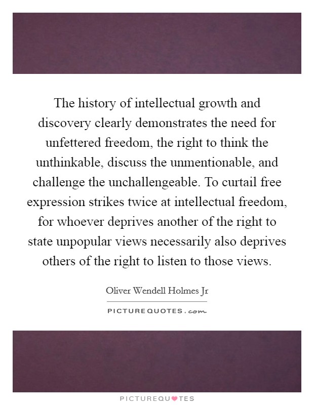 The history of intellectual growth and discovery clearly demonstrates the need for unfettered freedom, the right to think the unthinkable, discuss the unmentionable, and challenge the unchallengeable. To curtail free expression strikes twice at intellectual freedom, for whoever deprives another of the right to state unpopular views necessarily also deprives others of the right to listen to those views Picture Quote #1