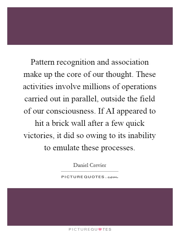 Pattern recognition and association make up the core of our thought. These activities involve millions of operations carried out in parallel, outside the field of our consciousness. If AI appeared to hit a brick wall after a few quick victories, it did so owing to its inability to emulate these processes Picture Quote #1