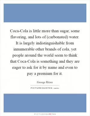 Coca-Cola is little more than sugar, some flavoring, and lots of (carbonated) water. It is largely indistinguishable from innumerable other brands of cola, yet people around the world seem to think that Coca-Cola is something and they are eager to ask for it by name and even to pay a premium for it Picture Quote #1