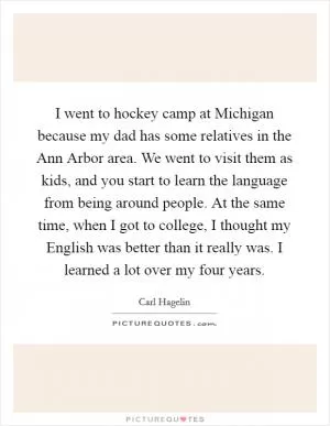 I went to hockey camp at Michigan because my dad has some relatives in the Ann Arbor area. We went to visit them as kids, and you start to learn the language from being around people. At the same time, when I got to college, I thought my English was better than it really was. I learned a lot over my four years Picture Quote #1