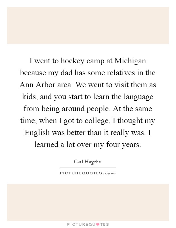 I went to hockey camp at Michigan because my dad has some relatives in the Ann Arbor area. We went to visit them as kids, and you start to learn the language from being around people. At the same time, when I got to college, I thought my English was better than it really was. I learned a lot over my four years Picture Quote #1