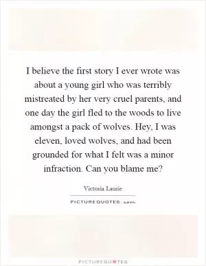 I believe the first story I ever wrote was about a young girl who was terribly mistreated by her very cruel parents, and one day the girl fled to the woods to live amongst a pack of wolves. Hey, I was eleven, loved wolves, and had been grounded for what I felt was a minor infraction. Can you blame me? Picture Quote #1