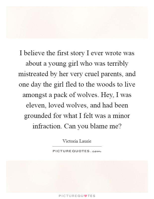 I believe the first story I ever wrote was about a young girl who was terribly mistreated by her very cruel parents, and one day the girl fled to the woods to live amongst a pack of wolves. Hey, I was eleven, loved wolves, and had been grounded for what I felt was a minor infraction. Can you blame me? Picture Quote #1