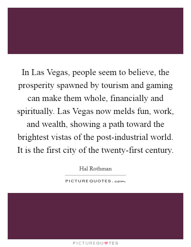 In Las Vegas, people seem to believe, the prosperity spawned by tourism and gaming can make them whole, financially and spiritually. Las Vegas now melds fun, work, and wealth, showing a path toward the brightest vistas of the post-industrial world. It is the first city of the twenty-first century Picture Quote #1