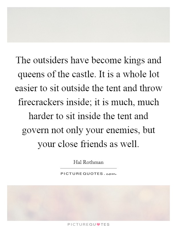 The outsiders have become kings and queens of the castle. It is a whole lot easier to sit outside the tent and throw firecrackers inside; it is much, much harder to sit inside the tent and govern not only your enemies, but your close friends as well Picture Quote #1