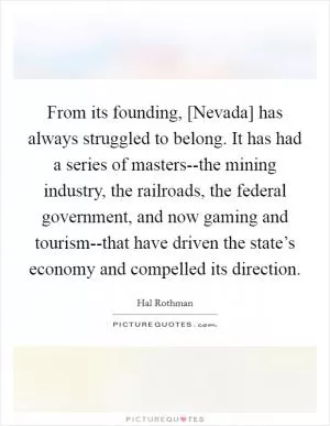 From its founding, [Nevada] has always struggled to belong. It has had a series of masters--the mining industry, the railroads, the federal government, and now gaming and tourism--that have driven the state’s economy and compelled its direction Picture Quote #1