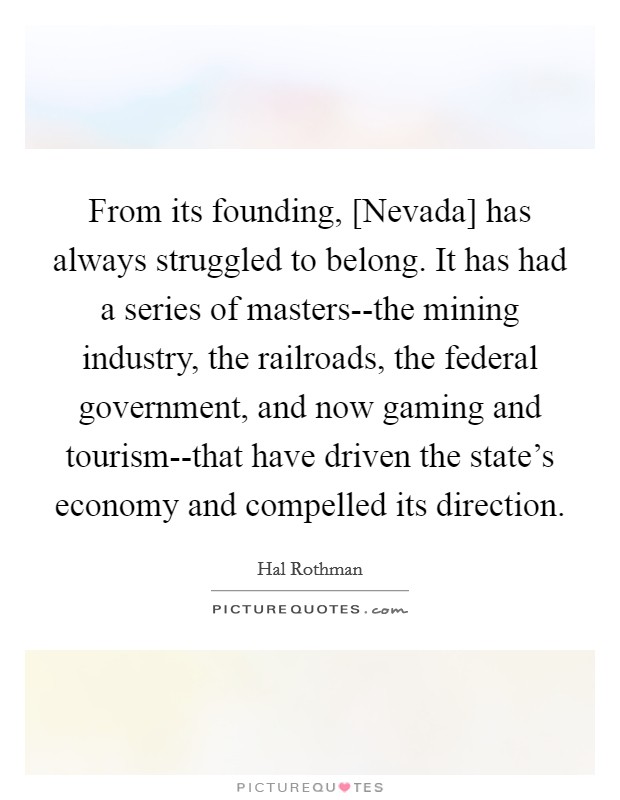 From its founding, [Nevada] has always struggled to belong. It has had a series of masters--the mining industry, the railroads, the federal government, and now gaming and tourism--that have driven the state's economy and compelled its direction Picture Quote #1