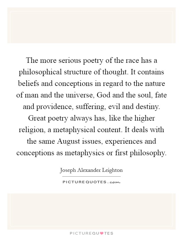 The more serious poetry of the race has a philosophical structure of thought. It contains beliefs and conceptions in regard to the nature of man and the universe, God and the soul, fate and providence, suffering, evil and destiny. Great poetry always has, like the higher religion, a metaphysical content. It deals with the same August issues, experiences and conceptions as metaphysics or first philosophy Picture Quote #1